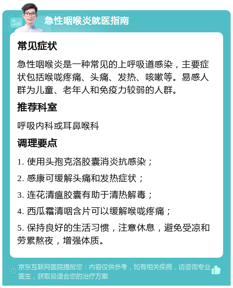 急性咽喉炎就医指南 常见症状 急性咽喉炎是一种常见的上呼吸道感染，主要症状包括喉咙疼痛、头痛、发热、咳嗽等。易感人群为儿童、老年人和免疫力较弱的人群。 推荐科室 呼吸内科或耳鼻喉科 调理要点 1. 使用头孢克洛胶囊消炎抗感染； 2. 感康可缓解头痛和发热症状； 3. 连花清瘟胶囊有助于清热解毒； 4. 西瓜霜清咽含片可以缓解喉咙疼痛； 5. 保持良好的生活习惯，注意休息，避免受凉和劳累熬夜，增强体质。