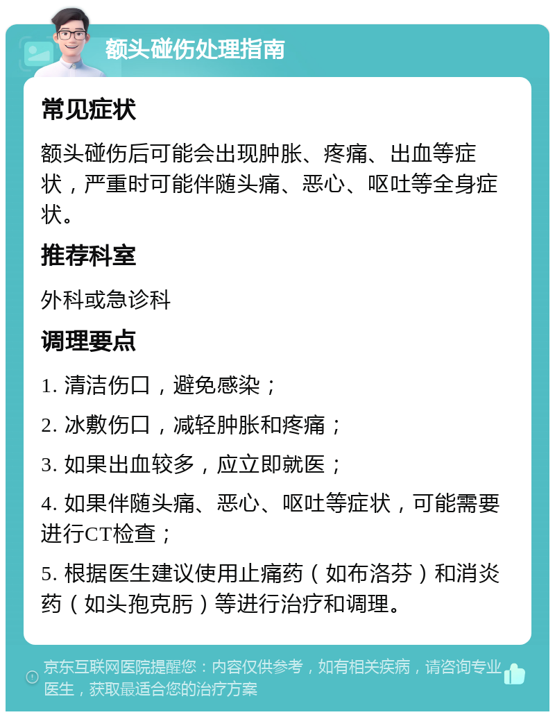 额头碰伤处理指南 常见症状 额头碰伤后可能会出现肿胀、疼痛、出血等症状，严重时可能伴随头痛、恶心、呕吐等全身症状。 推荐科室 外科或急诊科 调理要点 1. 清洁伤口，避免感染； 2. 冰敷伤口，减轻肿胀和疼痛； 3. 如果出血较多，应立即就医； 4. 如果伴随头痛、恶心、呕吐等症状，可能需要进行CT检查； 5. 根据医生建议使用止痛药（如布洛芬）和消炎药（如头孢克肟）等进行治疗和调理。