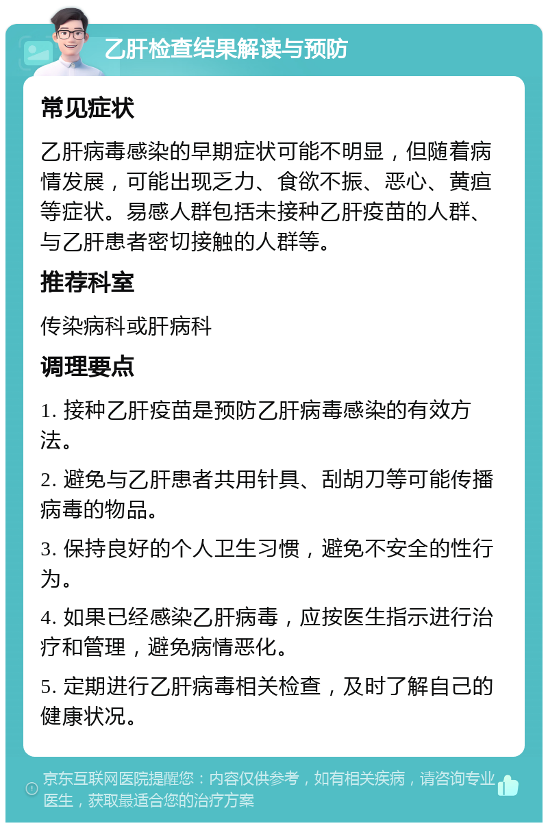 乙肝检查结果解读与预防 常见症状 乙肝病毒感染的早期症状可能不明显，但随着病情发展，可能出现乏力、食欲不振、恶心、黄疸等症状。易感人群包括未接种乙肝疫苗的人群、与乙肝患者密切接触的人群等。 推荐科室 传染病科或肝病科 调理要点 1. 接种乙肝疫苗是预防乙肝病毒感染的有效方法。 2. 避免与乙肝患者共用针具、刮胡刀等可能传播病毒的物品。 3. 保持良好的个人卫生习惯，避免不安全的性行为。 4. 如果已经感染乙肝病毒，应按医生指示进行治疗和管理，避免病情恶化。 5. 定期进行乙肝病毒相关检查，及时了解自己的健康状况。