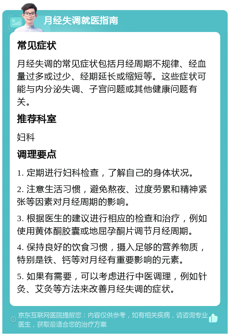 月经失调就医指南 常见症状 月经失调的常见症状包括月经周期不规律、经血量过多或过少、经期延长或缩短等。这些症状可能与内分泌失调、子宫问题或其他健康问题有关。 推荐科室 妇科 调理要点 1. 定期进行妇科检查，了解自己的身体状况。 2. 注意生活习惯，避免熬夜、过度劳累和精神紧张等因素对月经周期的影响。 3. 根据医生的建议进行相应的检查和治疗，例如使用黄体酮胶囊或地屈孕酮片调节月经周期。 4. 保持良好的饮食习惯，摄入足够的营养物质，特别是铁、钙等对月经有重要影响的元素。 5. 如果有需要，可以考虑进行中医调理，例如针灸、艾灸等方法来改善月经失调的症状。