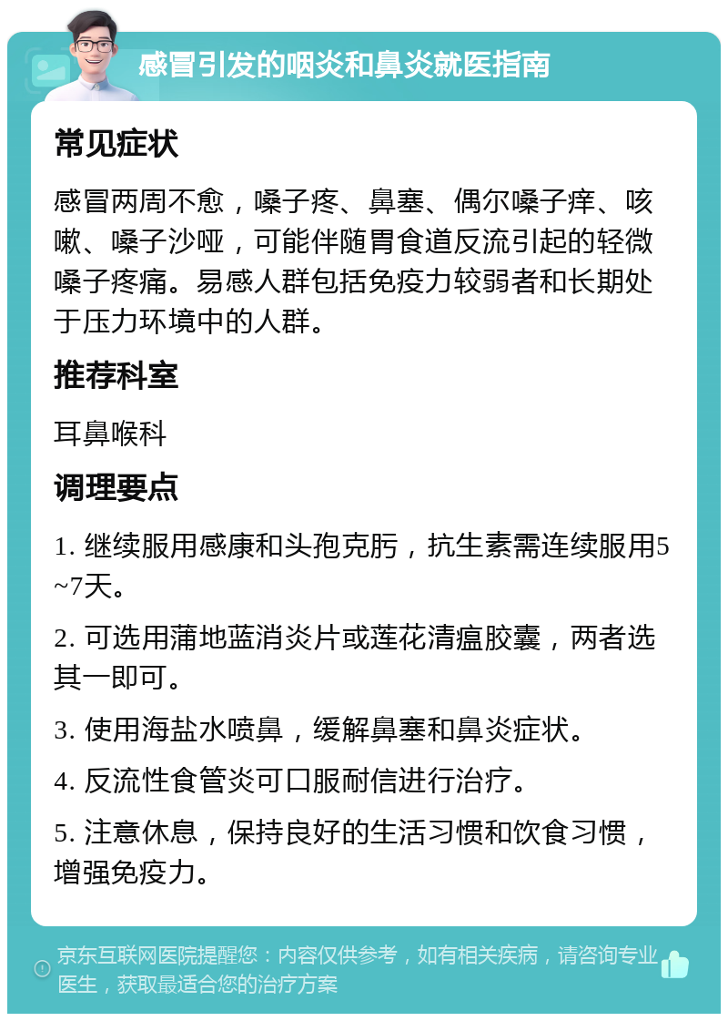 感冒引发的咽炎和鼻炎就医指南 常见症状 感冒两周不愈，嗓子疼、鼻塞、偶尔嗓子痒、咳嗽、嗓子沙哑，可能伴随胃食道反流引起的轻微嗓子疼痛。易感人群包括免疫力较弱者和长期处于压力环境中的人群。 推荐科室 耳鼻喉科 调理要点 1. 继续服用感康和头孢克肟，抗生素需连续服用5~7天。 2. 可选用蒲地蓝消炎片或莲花清瘟胶囊，两者选其一即可。 3. 使用海盐水喷鼻，缓解鼻塞和鼻炎症状。 4. 反流性食管炎可口服耐信进行治疗。 5. 注意休息，保持良好的生活习惯和饮食习惯，增强免疫力。