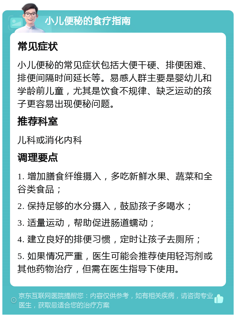 小儿便秘的食疗指南 常见症状 小儿便秘的常见症状包括大便干硬、排便困难、排便间隔时间延长等。易感人群主要是婴幼儿和学龄前儿童，尤其是饮食不规律、缺乏运动的孩子更容易出现便秘问题。 推荐科室 儿科或消化内科 调理要点 1. 增加膳食纤维摄入，多吃新鲜水果、蔬菜和全谷类食品； 2. 保持足够的水分摄入，鼓励孩子多喝水； 3. 适量运动，帮助促进肠道蠕动； 4. 建立良好的排便习惯，定时让孩子去厕所； 5. 如果情况严重，医生可能会推荐使用轻泻剂或其他药物治疗，但需在医生指导下使用。