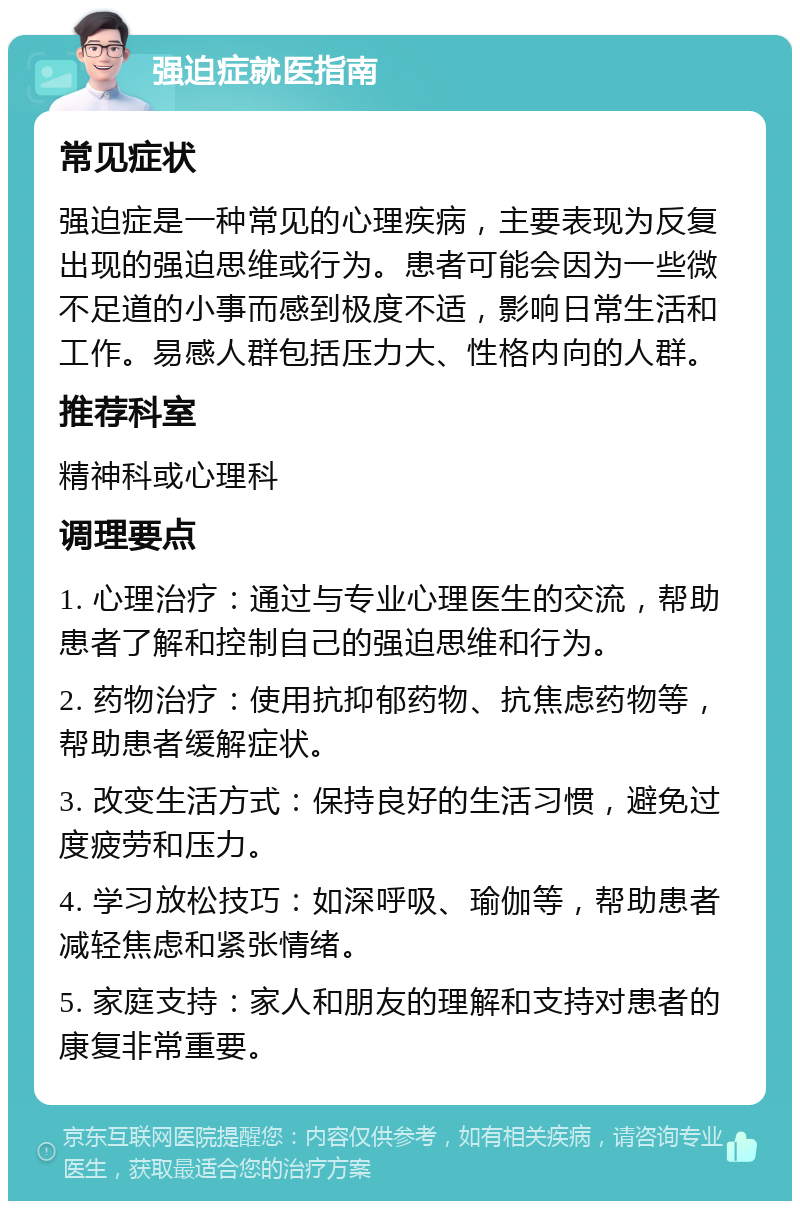 强迫症就医指南 常见症状 强迫症是一种常见的心理疾病，主要表现为反复出现的强迫思维或行为。患者可能会因为一些微不足道的小事而感到极度不适，影响日常生活和工作。易感人群包括压力大、性格内向的人群。 推荐科室 精神科或心理科 调理要点 1. 心理治疗：通过与专业心理医生的交流，帮助患者了解和控制自己的强迫思维和行为。 2. 药物治疗：使用抗抑郁药物、抗焦虑药物等，帮助患者缓解症状。 3. 改变生活方式：保持良好的生活习惯，避免过度疲劳和压力。 4. 学习放松技巧：如深呼吸、瑜伽等，帮助患者减轻焦虑和紧张情绪。 5. 家庭支持：家人和朋友的理解和支持对患者的康复非常重要。