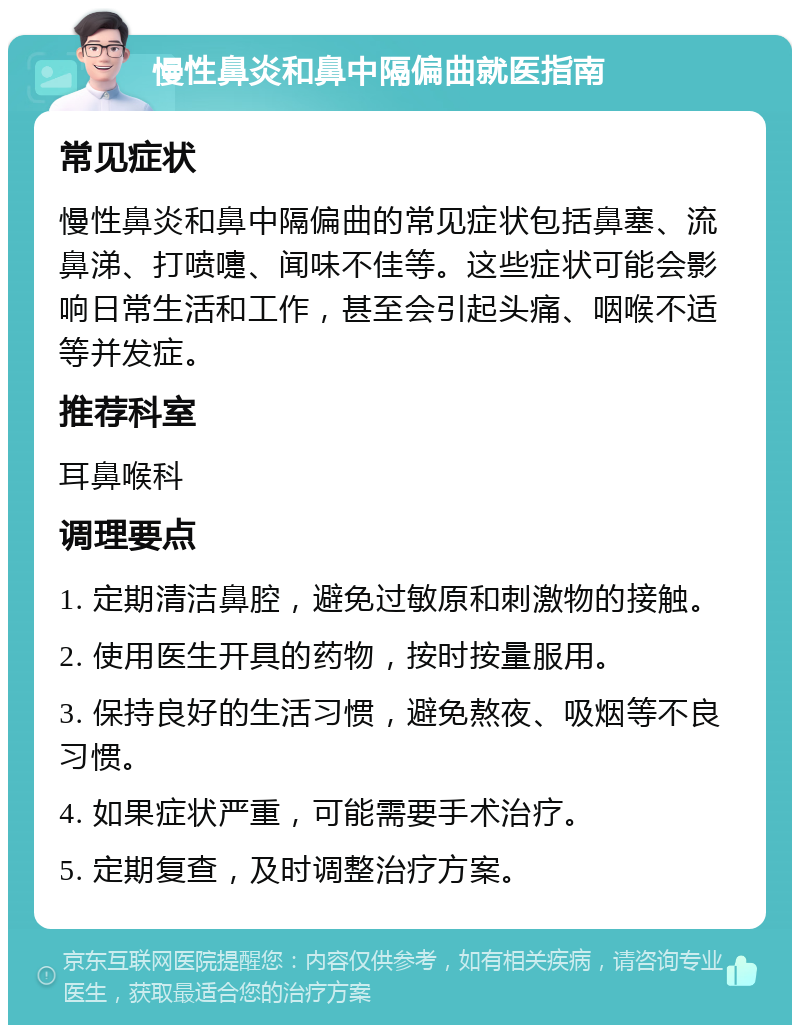 慢性鼻炎和鼻中隔偏曲就医指南 常见症状 慢性鼻炎和鼻中隔偏曲的常见症状包括鼻塞、流鼻涕、打喷嚏、闻味不佳等。这些症状可能会影响日常生活和工作，甚至会引起头痛、咽喉不适等并发症。 推荐科室 耳鼻喉科 调理要点 1. 定期清洁鼻腔，避免过敏原和刺激物的接触。 2. 使用医生开具的药物，按时按量服用。 3. 保持良好的生活习惯，避免熬夜、吸烟等不良习惯。 4. 如果症状严重，可能需要手术治疗。 5. 定期复查，及时调整治疗方案。