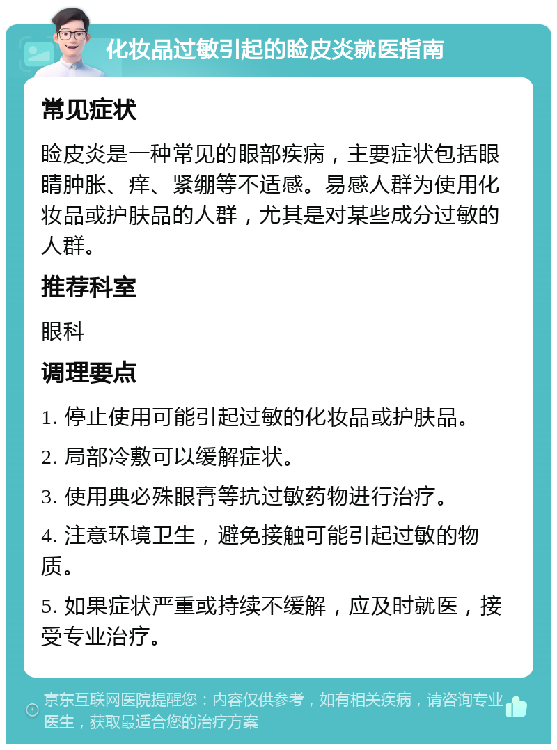 化妆品过敏引起的睑皮炎就医指南 常见症状 睑皮炎是一种常见的眼部疾病，主要症状包括眼睛肿胀、痒、紧绷等不适感。易感人群为使用化妆品或护肤品的人群，尤其是对某些成分过敏的人群。 推荐科室 眼科 调理要点 1. 停止使用可能引起过敏的化妆品或护肤品。 2. 局部冷敷可以缓解症状。 3. 使用典必殊眼膏等抗过敏药物进行治疗。 4. 注意环境卫生，避免接触可能引起过敏的物质。 5. 如果症状严重或持续不缓解，应及时就医，接受专业治疗。