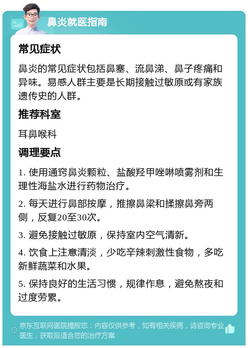 鼻炎就医指南 常见症状 鼻炎的常见症状包括鼻塞、流鼻涕、鼻子疼痛和异味。易感人群主要是长期接触过敏原或有家族遗传史的人群。 推荐科室 耳鼻喉科 调理要点 1. 使用通窍鼻炎颗粒、盐酸羟甲唑啉喷雾剂和生理性海盐水进行药物治疗。 2. 每天进行鼻部按摩，推擦鼻梁和揉擦鼻旁两侧，反复20至30次。 3. 避免接触过敏原，保持室内空气清新。 4. 饮食上注意清淡，少吃辛辣刺激性食物，多吃新鲜蔬菜和水果。 5. 保持良好的生活习惯，规律作息，避免熬夜和过度劳累。