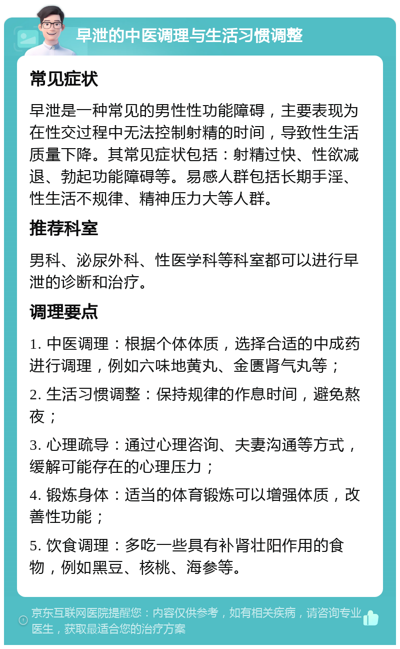 早泄的中医调理与生活习惯调整 常见症状 早泄是一种常见的男性性功能障碍，主要表现为在性交过程中无法控制射精的时间，导致性生活质量下降。其常见症状包括：射精过快、性欲减退、勃起功能障碍等。易感人群包括长期手淫、性生活不规律、精神压力大等人群。 推荐科室 男科、泌尿外科、性医学科等科室都可以进行早泄的诊断和治疗。 调理要点 1. 中医调理：根据个体体质，选择合适的中成药进行调理，例如六味地黄丸、金匮肾气丸等； 2. 生活习惯调整：保持规律的作息时间，避免熬夜； 3. 心理疏导：通过心理咨询、夫妻沟通等方式，缓解可能存在的心理压力； 4. 锻炼身体：适当的体育锻炼可以增强体质，改善性功能； 5. 饮食调理：多吃一些具有补肾壮阳作用的食物，例如黑豆、核桃、海参等。