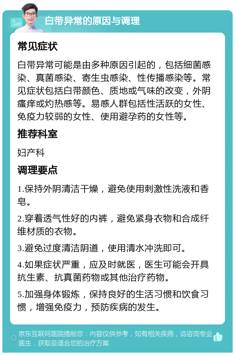 白带异常的原因与调理 常见症状 白带异常可能是由多种原因引起的，包括细菌感染、真菌感染、寄生虫感染、性传播感染等。常见症状包括白带颜色、质地或气味的改变，外阴瘙痒或灼热感等。易感人群包括性活跃的女性、免疫力较弱的女性、使用避孕药的女性等。 推荐科室 妇产科 调理要点 1.保持外阴清洁干燥，避免使用刺激性洗液和香皂。 2.穿着透气性好的内裤，避免紧身衣物和合成纤维材质的衣物。 3.避免过度清洁阴道，使用清水冲洗即可。 4.如果症状严重，应及时就医，医生可能会开具抗生素、抗真菌药物或其他治疗药物。 5.加强身体锻炼，保持良好的生活习惯和饮食习惯，增强免疫力，预防疾病的发生。