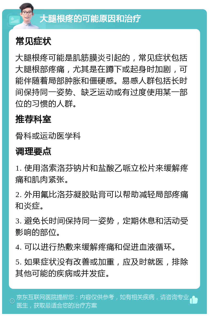 大腿根疼的可能原因和治疗 常见症状 大腿根疼可能是肌筋膜炎引起的，常见症状包括大腿根部疼痛，尤其是在蹲下或起身时加剧，可能伴随着局部肿胀和僵硬感。易感人群包括长时间保持同一姿势、缺乏运动或有过度使用某一部位的习惯的人群。 推荐科室 骨科或运动医学科 调理要点 1. 使用洛索洛芬钠片和盐酸乙哌立松片来缓解疼痛和肌肉紧张。 2. 外用氟比洛芬凝胶贴膏可以帮助减轻局部疼痛和炎症。 3. 避免长时间保持同一姿势，定期休息和活动受影响的部位。 4. 可以进行热敷来缓解疼痛和促进血液循环。 5. 如果症状没有改善或加重，应及时就医，排除其他可能的疾病或并发症。