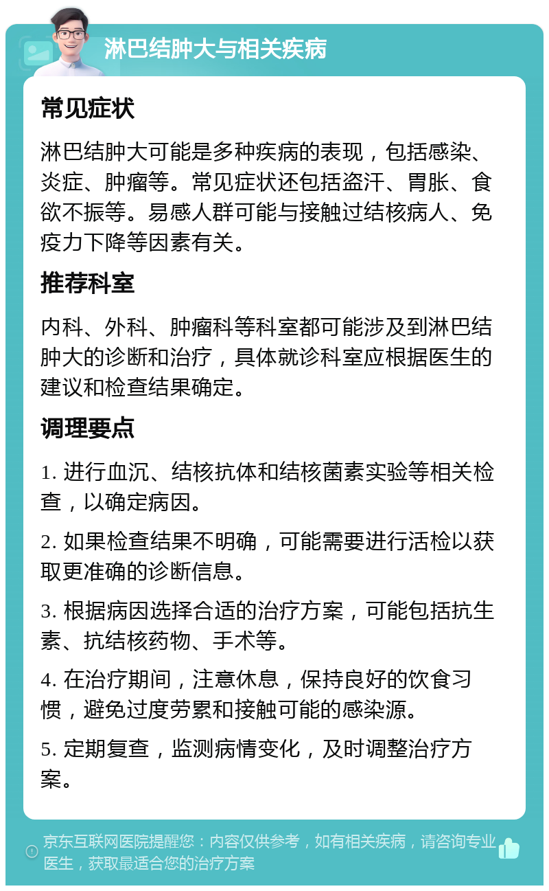 淋巴结肿大与相关疾病 常见症状 淋巴结肿大可能是多种疾病的表现，包括感染、炎症、肿瘤等。常见症状还包括盗汗、胃胀、食欲不振等。易感人群可能与接触过结核病人、免疫力下降等因素有关。 推荐科室 内科、外科、肿瘤科等科室都可能涉及到淋巴结肿大的诊断和治疗，具体就诊科室应根据医生的建议和检查结果确定。 调理要点 1. 进行血沉、结核抗体和结核菌素实验等相关检查，以确定病因。 2. 如果检查结果不明确，可能需要进行活检以获取更准确的诊断信息。 3. 根据病因选择合适的治疗方案，可能包括抗生素、抗结核药物、手术等。 4. 在治疗期间，注意休息，保持良好的饮食习惯，避免过度劳累和接触可能的感染源。 5. 定期复查，监测病情变化，及时调整治疗方案。