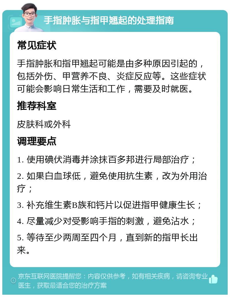 手指肿胀与指甲翘起的处理指南 常见症状 手指肿胀和指甲翘起可能是由多种原因引起的，包括外伤、甲营养不良、炎症反应等。这些症状可能会影响日常生活和工作，需要及时就医。 推荐科室 皮肤科或外科 调理要点 1. 使用碘伏消毒并涂抹百多邦进行局部治疗； 2. 如果白血球低，避免使用抗生素，改为外用治疗； 3. 补充维生素B族和钙片以促进指甲健康生长； 4. 尽量减少对受影响手指的刺激，避免沾水； 5. 等待至少两周至四个月，直到新的指甲长出来。