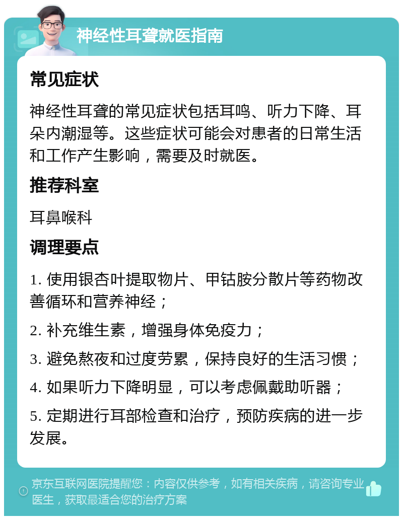 神经性耳聋就医指南 常见症状 神经性耳聋的常见症状包括耳鸣、听力下降、耳朵内潮湿等。这些症状可能会对患者的日常生活和工作产生影响，需要及时就医。 推荐科室 耳鼻喉科 调理要点 1. 使用银杏叶提取物片、甲钴胺分散片等药物改善循环和营养神经； 2. 补充维生素，增强身体免疫力； 3. 避免熬夜和过度劳累，保持良好的生活习惯； 4. 如果听力下降明显，可以考虑佩戴助听器； 5. 定期进行耳部检查和治疗，预防疾病的进一步发展。