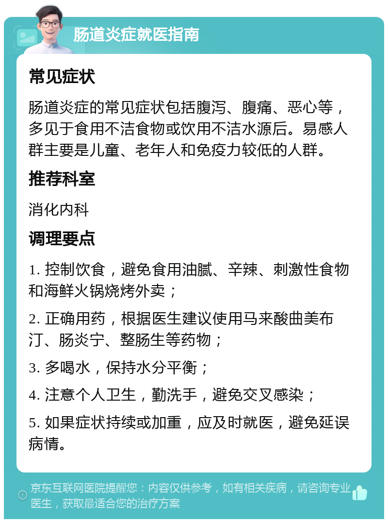 肠道炎症就医指南 常见症状 肠道炎症的常见症状包括腹泻、腹痛、恶心等，多见于食用不洁食物或饮用不洁水源后。易感人群主要是儿童、老年人和免疫力较低的人群。 推荐科室 消化内科 调理要点 1. 控制饮食，避免食用油腻、辛辣、刺激性食物和海鲜火锅烧烤外卖； 2. 正确用药，根据医生建议使用马来酸曲美布汀、肠炎宁、整肠生等药物； 3. 多喝水，保持水分平衡； 4. 注意个人卫生，勤洗手，避免交叉感染； 5. 如果症状持续或加重，应及时就医，避免延误病情。