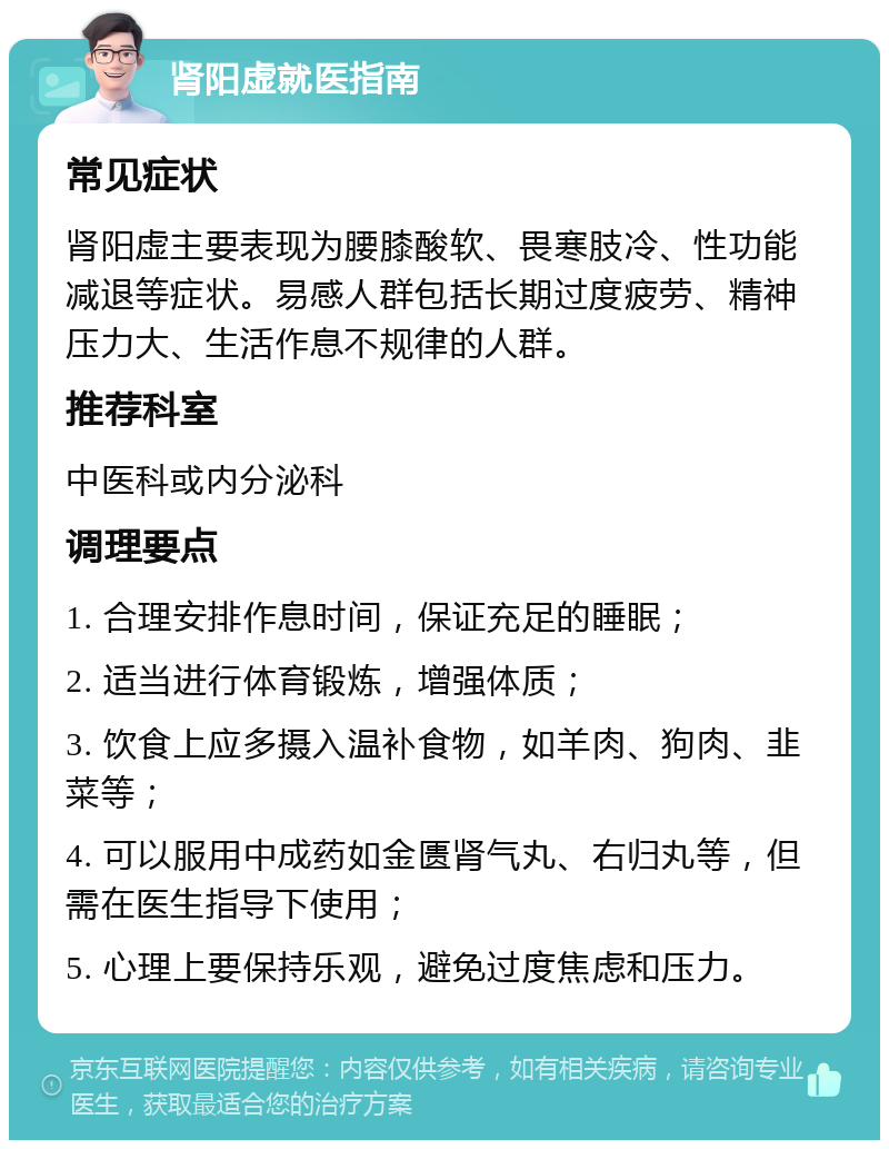 肾阳虚就医指南 常见症状 肾阳虚主要表现为腰膝酸软、畏寒肢冷、性功能减退等症状。易感人群包括长期过度疲劳、精神压力大、生活作息不规律的人群。 推荐科室 中医科或内分泌科 调理要点 1. 合理安排作息时间，保证充足的睡眠； 2. 适当进行体育锻炼，增强体质； 3. 饮食上应多摄入温补食物，如羊肉、狗肉、韭菜等； 4. 可以服用中成药如金匮肾气丸、右归丸等，但需在医生指导下使用； 5. 心理上要保持乐观，避免过度焦虑和压力。