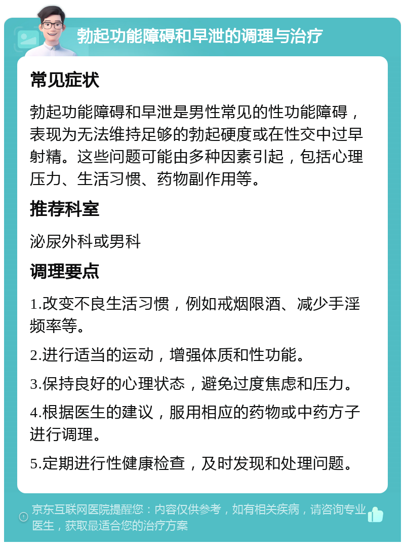 勃起功能障碍和早泄的调理与治疗 常见症状 勃起功能障碍和早泄是男性常见的性功能障碍，表现为无法维持足够的勃起硬度或在性交中过早射精。这些问题可能由多种因素引起，包括心理压力、生活习惯、药物副作用等。 推荐科室 泌尿外科或男科 调理要点 1.改变不良生活习惯，例如戒烟限酒、减少手淫频率等。 2.进行适当的运动，增强体质和性功能。 3.保持良好的心理状态，避免过度焦虑和压力。 4.根据医生的建议，服用相应的药物或中药方子进行调理。 5.定期进行性健康检查，及时发现和处理问题。