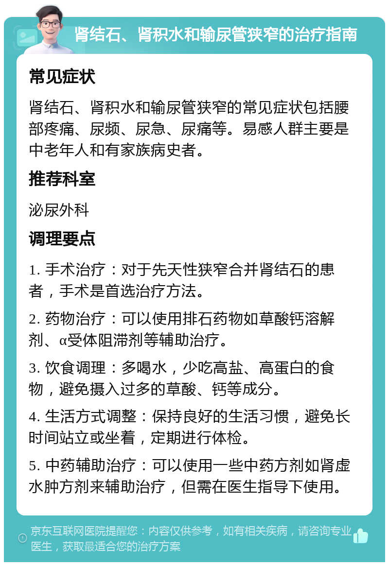 肾结石、肾积水和输尿管狭窄的治疗指南 常见症状 肾结石、肾积水和输尿管狭窄的常见症状包括腰部疼痛、尿频、尿急、尿痛等。易感人群主要是中老年人和有家族病史者。 推荐科室 泌尿外科 调理要点 1. 手术治疗：对于先天性狭窄合并肾结石的患者，手术是首选治疗方法。 2. 药物治疗：可以使用排石药物如草酸钙溶解剂、α受体阻滞剂等辅助治疗。 3. 饮食调理：多喝水，少吃高盐、高蛋白的食物，避免摄入过多的草酸、钙等成分。 4. 生活方式调整：保持良好的生活习惯，避免长时间站立或坐着，定期进行体检。 5. 中药辅助治疗：可以使用一些中药方剂如肾虚水肿方剂来辅助治疗，但需在医生指导下使用。