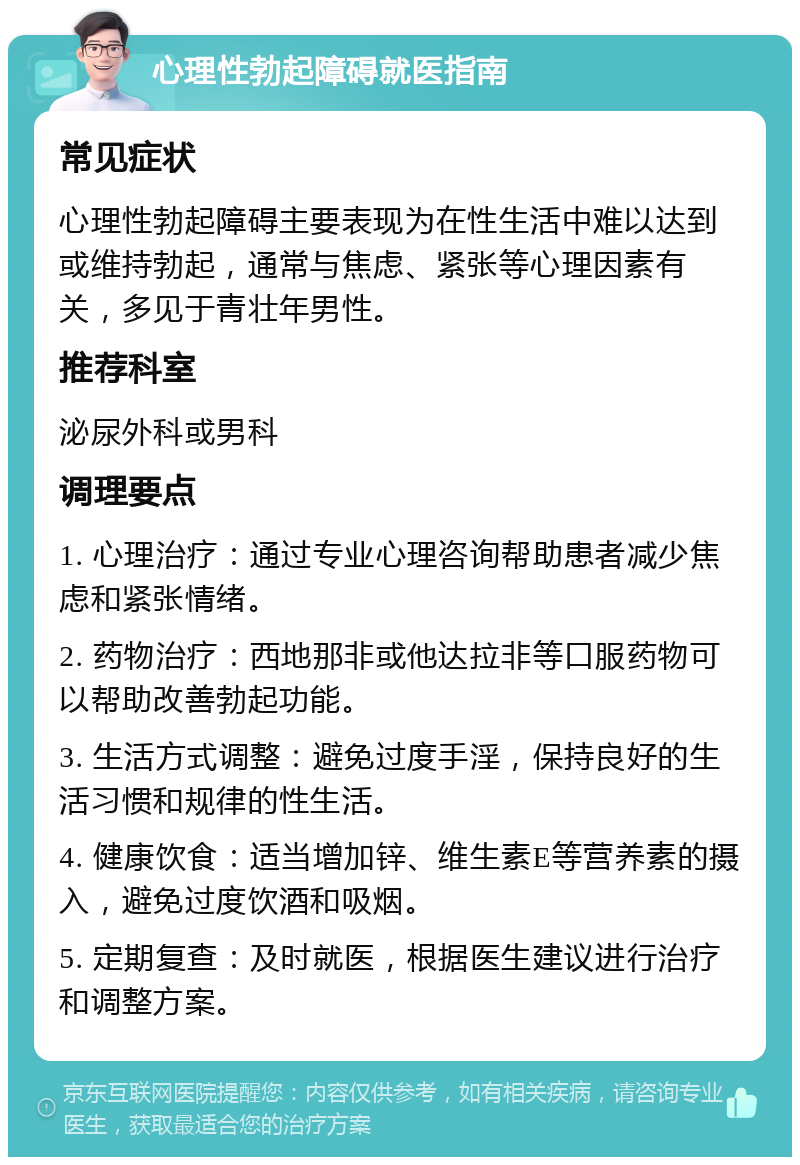 心理性勃起障碍就医指南 常见症状 心理性勃起障碍主要表现为在性生活中难以达到或维持勃起，通常与焦虑、紧张等心理因素有关，多见于青壮年男性。 推荐科室 泌尿外科或男科 调理要点 1. 心理治疗：通过专业心理咨询帮助患者减少焦虑和紧张情绪。 2. 药物治疗：西地那非或他达拉非等口服药物可以帮助改善勃起功能。 3. 生活方式调整：避免过度手淫，保持良好的生活习惯和规律的性生活。 4. 健康饮食：适当增加锌、维生素E等营养素的摄入，避免过度饮酒和吸烟。 5. 定期复查：及时就医，根据医生建议进行治疗和调整方案。