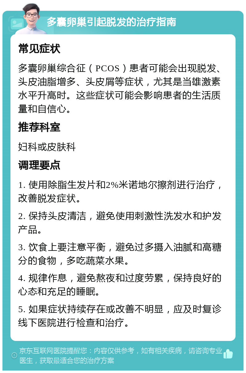 多囊卵巢引起脱发的治疗指南 常见症状 多囊卵巢综合征（PCOS）患者可能会出现脱发、头皮油脂增多、头皮屑等症状，尤其是当雄激素水平升高时。这些症状可能会影响患者的生活质量和自信心。 推荐科室 妇科或皮肤科 调理要点 1. 使用除脂生发片和2%米诺地尔擦剂进行治疗，改善脱发症状。 2. 保持头皮清洁，避免使用刺激性洗发水和护发产品。 3. 饮食上要注意平衡，避免过多摄入油腻和高糖分的食物，多吃蔬菜水果。 4. 规律作息，避免熬夜和过度劳累，保持良好的心态和充足的睡眠。 5. 如果症状持续存在或改善不明显，应及时复诊线下医院进行检查和治疗。