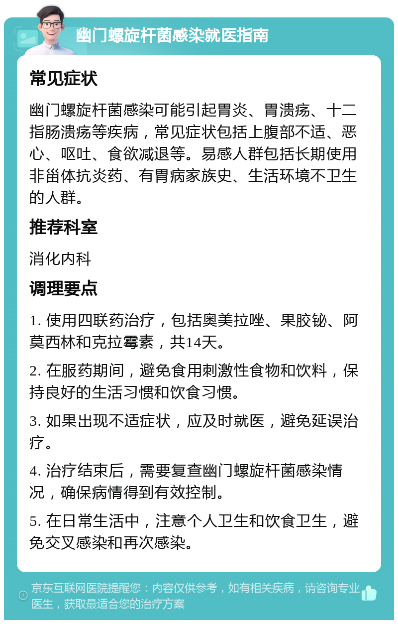 幽门螺旋杆菌感染就医指南 常见症状 幽门螺旋杆菌感染可能引起胃炎、胃溃疡、十二指肠溃疡等疾病，常见症状包括上腹部不适、恶心、呕吐、食欲减退等。易感人群包括长期使用非甾体抗炎药、有胃病家族史、生活环境不卫生的人群。 推荐科室 消化内科 调理要点 1. 使用四联药治疗，包括奥美拉唑、果胶铋、阿莫西林和克拉霉素，共14天。 2. 在服药期间，避免食用刺激性食物和饮料，保持良好的生活习惯和饮食习惯。 3. 如果出现不适症状，应及时就医，避免延误治疗。 4. 治疗结束后，需要复查幽门螺旋杆菌感染情况，确保病情得到有效控制。 5. 在日常生活中，注意个人卫生和饮食卫生，避免交叉感染和再次感染。