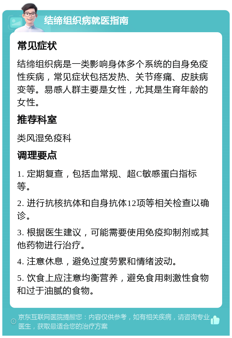 结缔组织病就医指南 常见症状 结缔组织病是一类影响身体多个系统的自身免疫性疾病，常见症状包括发热、关节疼痛、皮肤病变等。易感人群主要是女性，尤其是生育年龄的女性。 推荐科室 类风湿免疫科 调理要点 1. 定期复查，包括血常规、超C敏感蛋白指标等。 2. 进行抗核抗体和自身抗体12项等相关检查以确诊。 3. 根据医生建议，可能需要使用免疫抑制剂或其他药物进行治疗。 4. 注意休息，避免过度劳累和情绪波动。 5. 饮食上应注意均衡营养，避免食用刺激性食物和过于油腻的食物。