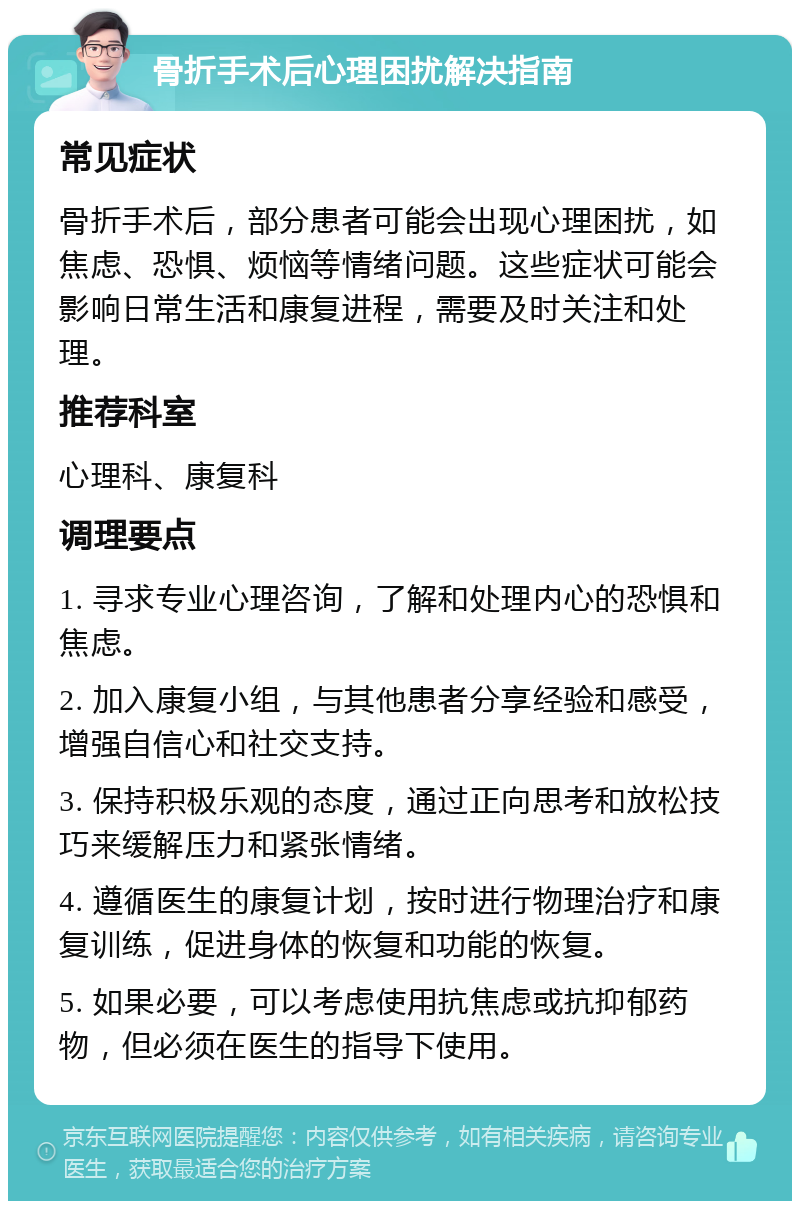 骨折手术后心理困扰解决指南 常见症状 骨折手术后，部分患者可能会出现心理困扰，如焦虑、恐惧、烦恼等情绪问题。这些症状可能会影响日常生活和康复进程，需要及时关注和处理。 推荐科室 心理科、康复科 调理要点 1. 寻求专业心理咨询，了解和处理内心的恐惧和焦虑。 2. 加入康复小组，与其他患者分享经验和感受，增强自信心和社交支持。 3. 保持积极乐观的态度，通过正向思考和放松技巧来缓解压力和紧张情绪。 4. 遵循医生的康复计划，按时进行物理治疗和康复训练，促进身体的恢复和功能的恢复。 5. 如果必要，可以考虑使用抗焦虑或抗抑郁药物，但必须在医生的指导下使用。