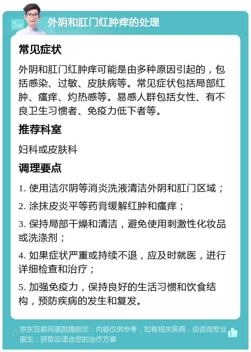 外阴和肛门红肿痒的处理 常见症状 外阴和肛门红肿痒可能是由多种原因引起的，包括感染、过敏、皮肤病等。常见症状包括局部红肿、瘙痒、灼热感等。易感人群包括女性、有不良卫生习惯者、免疫力低下者等。 推荐科室 妇科或皮肤科 调理要点 1. 使用洁尔阴等消炎洗液清洁外阴和肛门区域； 2. 涂抹皮炎平等药膏缓解红肿和瘙痒； 3. 保持局部干燥和清洁，避免使用刺激性化妆品或洗涤剂； 4. 如果症状严重或持续不退，应及时就医，进行详细检查和治疗； 5. 加强免疫力，保持良好的生活习惯和饮食结构，预防疾病的发生和复发。