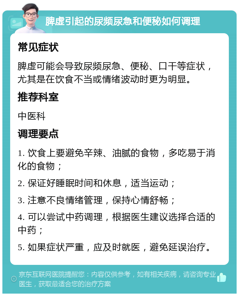 脾虚引起的尿频尿急和便秘如何调理 常见症状 脾虚可能会导致尿频尿急、便秘、口干等症状，尤其是在饮食不当或情绪波动时更为明显。 推荐科室 中医科 调理要点 1. 饮食上要避免辛辣、油腻的食物，多吃易于消化的食物； 2. 保证好睡眠时间和休息，适当运动； 3. 注意不良情绪管理，保持心情舒畅； 4. 可以尝试中药调理，根据医生建议选择合适的中药； 5. 如果症状严重，应及时就医，避免延误治疗。