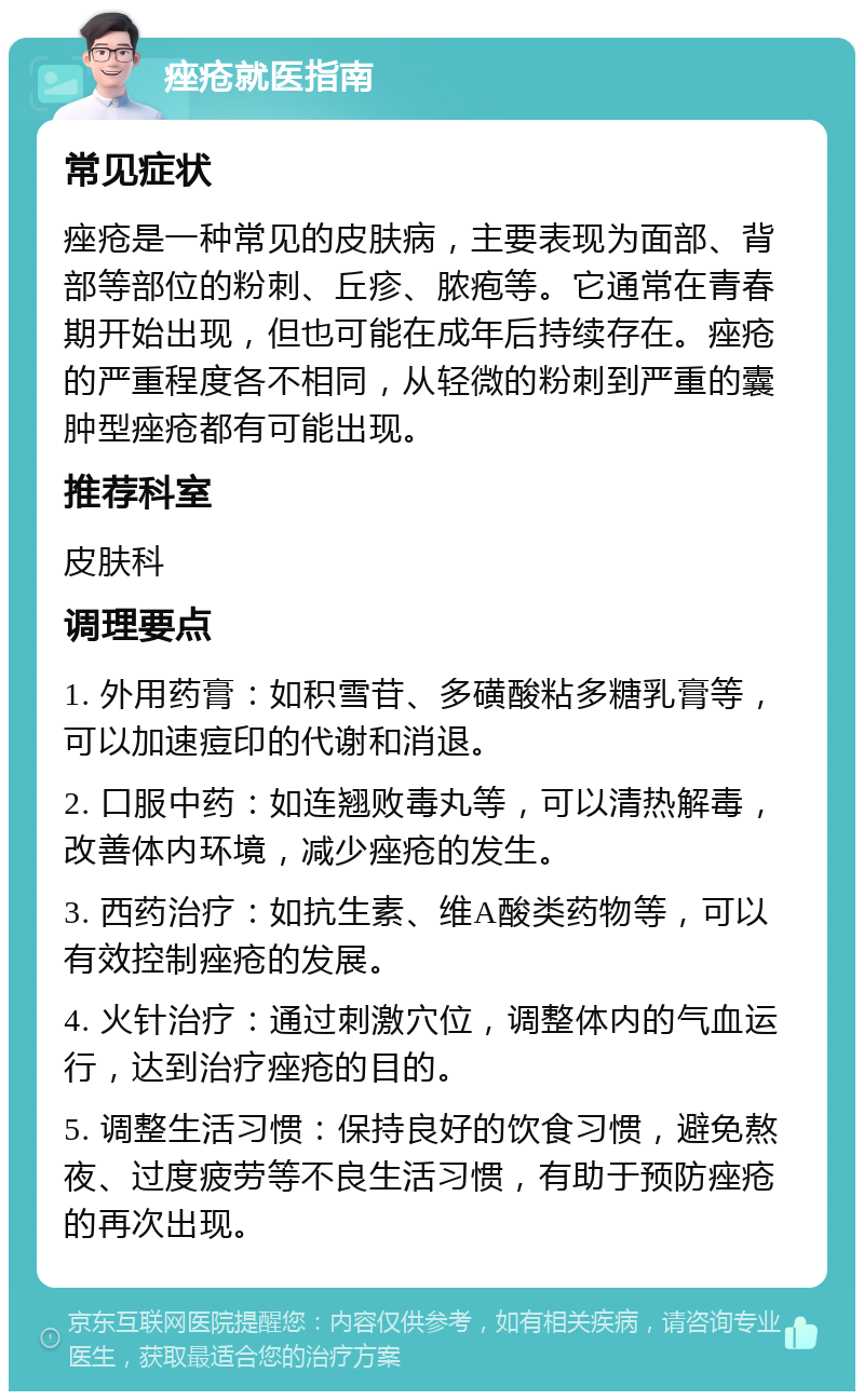 痤疮就医指南 常见症状 痤疮是一种常见的皮肤病，主要表现为面部、背部等部位的粉刺、丘疹、脓疱等。它通常在青春期开始出现，但也可能在成年后持续存在。痤疮的严重程度各不相同，从轻微的粉刺到严重的囊肿型痤疮都有可能出现。 推荐科室 皮肤科 调理要点 1. 外用药膏：如积雪苷、多磺酸粘多糖乳膏等，可以加速痘印的代谢和消退。 2. 口服中药：如连翘败毒丸等，可以清热解毒，改善体内环境，减少痤疮的发生。 3. 西药治疗：如抗生素、维A酸类药物等，可以有效控制痤疮的发展。 4. 火针治疗：通过刺激穴位，调整体内的气血运行，达到治疗痤疮的目的。 5. 调整生活习惯：保持良好的饮食习惯，避免熬夜、过度疲劳等不良生活习惯，有助于预防痤疮的再次出现。