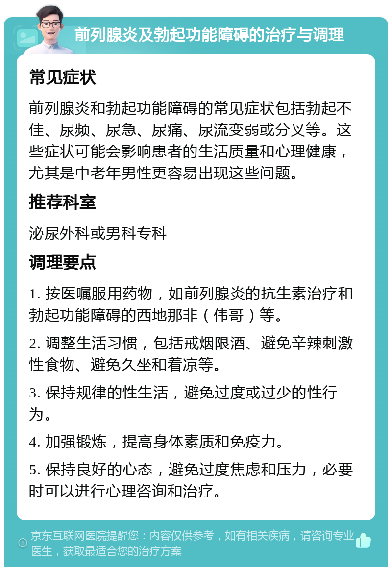 前列腺炎及勃起功能障碍的治疗与调理 常见症状 前列腺炎和勃起功能障碍的常见症状包括勃起不佳、尿频、尿急、尿痛、尿流变弱或分叉等。这些症状可能会影响患者的生活质量和心理健康，尤其是中老年男性更容易出现这些问题。 推荐科室 泌尿外科或男科专科 调理要点 1. 按医嘱服用药物，如前列腺炎的抗生素治疗和勃起功能障碍的西地那非（伟哥）等。 2. 调整生活习惯，包括戒烟限酒、避免辛辣刺激性食物、避免久坐和着凉等。 3. 保持规律的性生活，避免过度或过少的性行为。 4. 加强锻炼，提高身体素质和免疫力。 5. 保持良好的心态，避免过度焦虑和压力，必要时可以进行心理咨询和治疗。