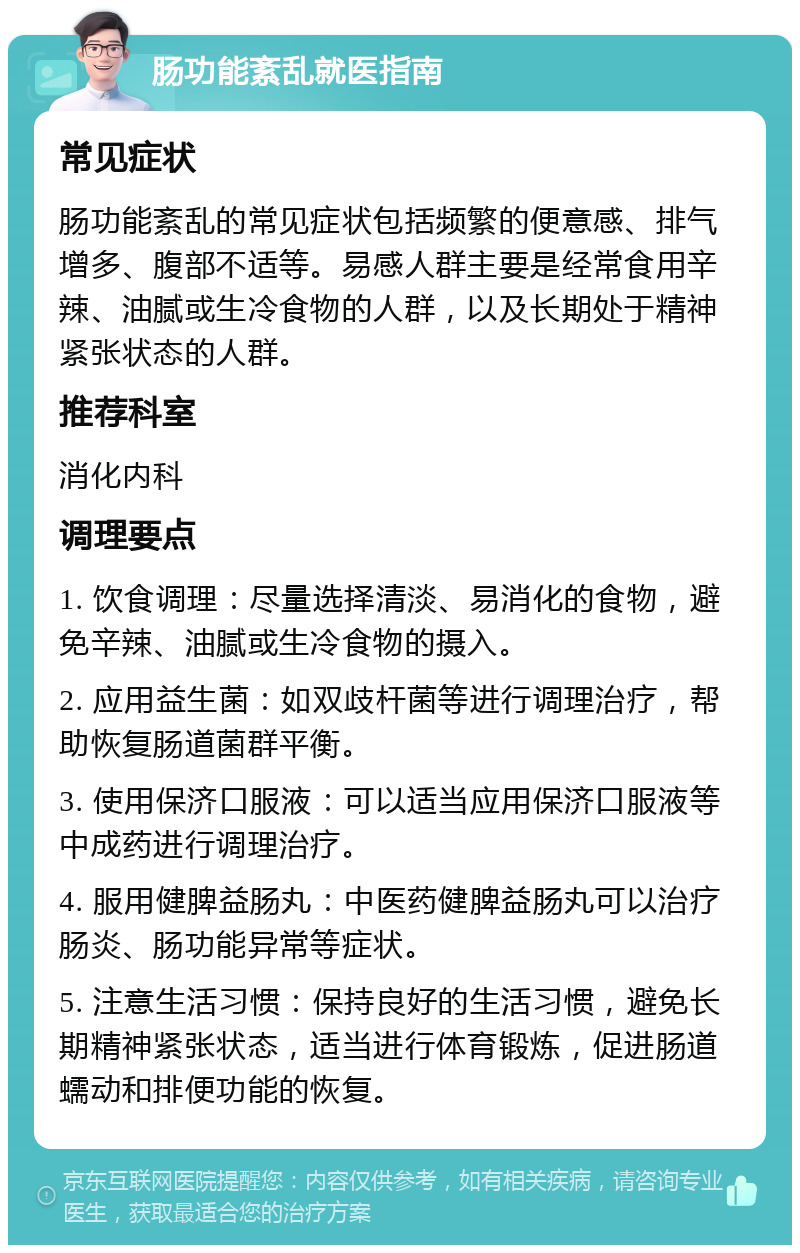 肠功能紊乱就医指南 常见症状 肠功能紊乱的常见症状包括频繁的便意感、排气增多、腹部不适等。易感人群主要是经常食用辛辣、油腻或生冷食物的人群，以及长期处于精神紧张状态的人群。 推荐科室 消化内科 调理要点 1. 饮食调理：尽量选择清淡、易消化的食物，避免辛辣、油腻或生冷食物的摄入。 2. 应用益生菌：如双歧杆菌等进行调理治疗，帮助恢复肠道菌群平衡。 3. 使用保济口服液：可以适当应用保济口服液等中成药进行调理治疗。 4. 服用健脾益肠丸：中医药健脾益肠丸可以治疗肠炎、肠功能异常等症状。 5. 注意生活习惯：保持良好的生活习惯，避免长期精神紧张状态，适当进行体育锻炼，促进肠道蠕动和排便功能的恢复。