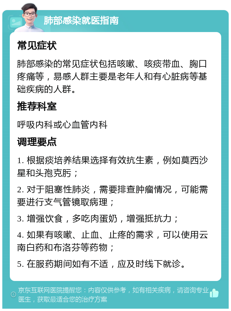 肺部感染就医指南 常见症状 肺部感染的常见症状包括咳嗽、咳痰带血、胸口疼痛等，易感人群主要是老年人和有心脏病等基础疾病的人群。 推荐科室 呼吸内科或心血管内科 调理要点 1. 根据痰培养结果选择有效抗生素，例如莫西沙星和头孢克肟； 2. 对于阻塞性肺炎，需要排查肿瘤情况，可能需要进行支气管镜取病理； 3. 增强饮食，多吃肉蛋奶，增强抵抗力； 4. 如果有咳嗽、止血、止疼的需求，可以使用云南白药和布洛芬等药物； 5. 在服药期间如有不适，应及时线下就诊。