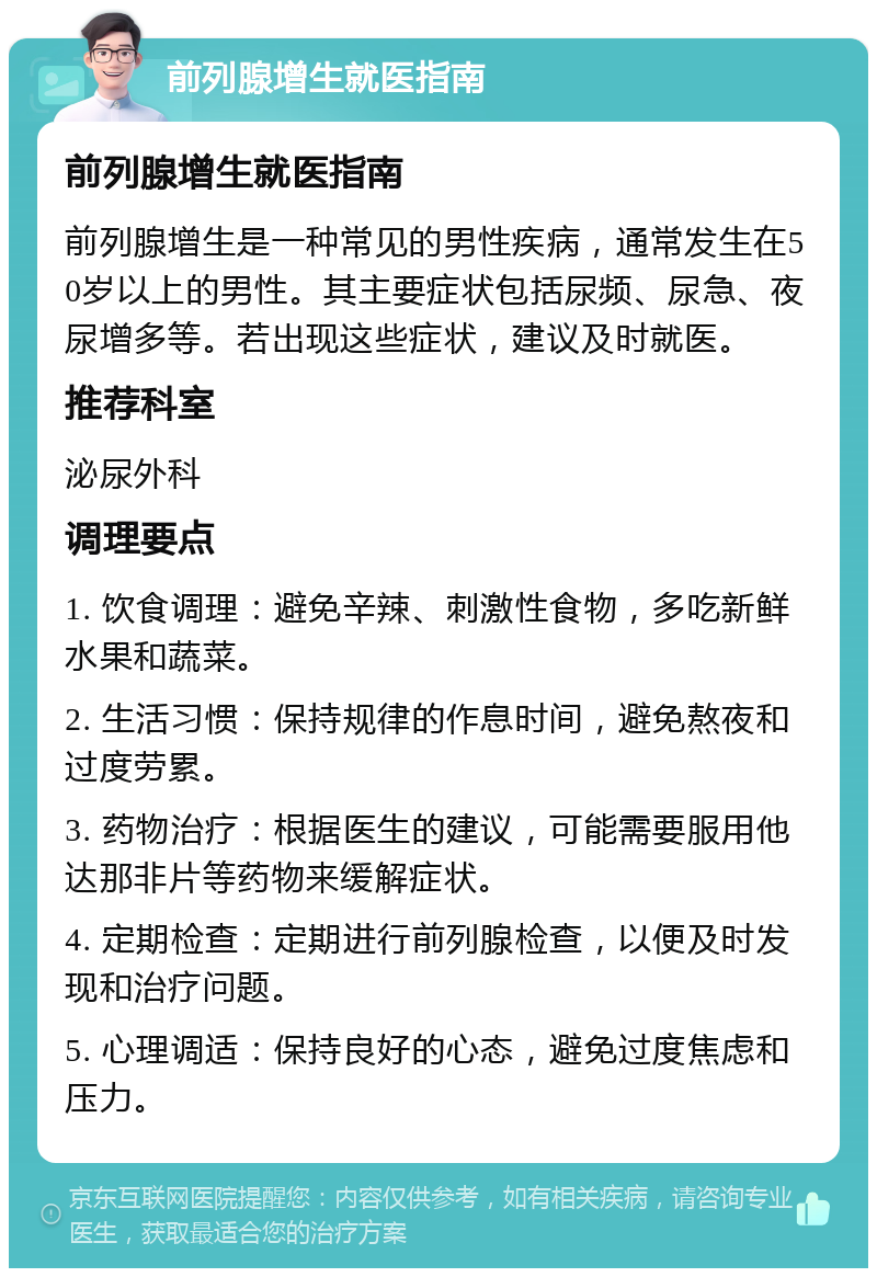 前列腺增生就医指南 前列腺增生就医指南 前列腺增生是一种常见的男性疾病，通常发生在50岁以上的男性。其主要症状包括尿频、尿急、夜尿增多等。若出现这些症状，建议及时就医。 推荐科室 泌尿外科 调理要点 1. 饮食调理：避免辛辣、刺激性食物，多吃新鲜水果和蔬菜。 2. 生活习惯：保持规律的作息时间，避免熬夜和过度劳累。 3. 药物治疗：根据医生的建议，可能需要服用他达那非片等药物来缓解症状。 4. 定期检查：定期进行前列腺检查，以便及时发现和治疗问题。 5. 心理调适：保持良好的心态，避免过度焦虑和压力。