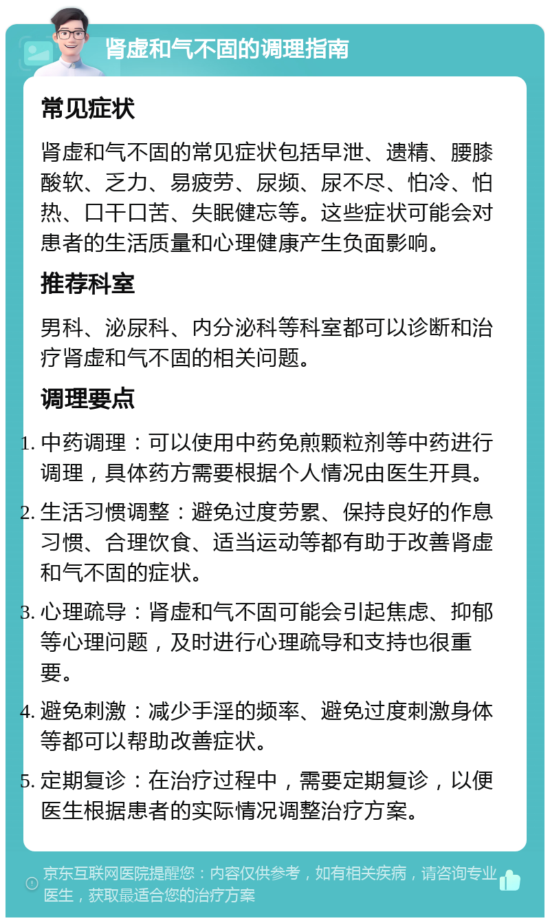 肾虚和气不固的调理指南 常见症状 肾虚和气不固的常见症状包括早泄、遗精、腰膝酸软、乏力、易疲劳、尿频、尿不尽、怕冷、怕热、口干口苦、失眠健忘等。这些症状可能会对患者的生活质量和心理健康产生负面影响。 推荐科室 男科、泌尿科、内分泌科等科室都可以诊断和治疗肾虚和气不固的相关问题。 调理要点 中药调理：可以使用中药免煎颗粒剂等中药进行调理，具体药方需要根据个人情况由医生开具。 生活习惯调整：避免过度劳累、保持良好的作息习惯、合理饮食、适当运动等都有助于改善肾虚和气不固的症状。 心理疏导：肾虚和气不固可能会引起焦虑、抑郁等心理问题，及时进行心理疏导和支持也很重要。 避免刺激：减少手淫的频率、避免过度刺激身体等都可以帮助改善症状。 定期复诊：在治疗过程中，需要定期复诊，以便医生根据患者的实际情况调整治疗方案。