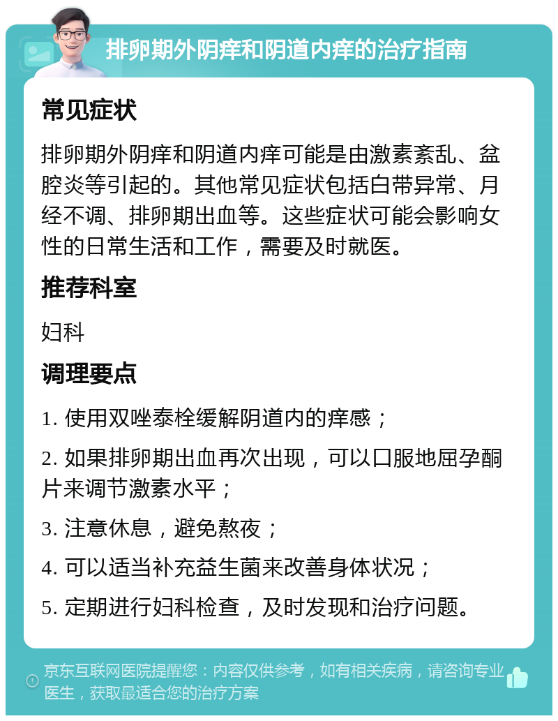 排卵期外阴痒和阴道内痒的治疗指南 常见症状 排卵期外阴痒和阴道内痒可能是由激素紊乱、盆腔炎等引起的。其他常见症状包括白带异常、月经不调、排卵期出血等。这些症状可能会影响女性的日常生活和工作，需要及时就医。 推荐科室 妇科 调理要点 1. 使用双唑泰栓缓解阴道内的痒感； 2. 如果排卵期出血再次出现，可以口服地屈孕酮片来调节激素水平； 3. 注意休息，避免熬夜； 4. 可以适当补充益生菌来改善身体状况； 5. 定期进行妇科检查，及时发现和治疗问题。