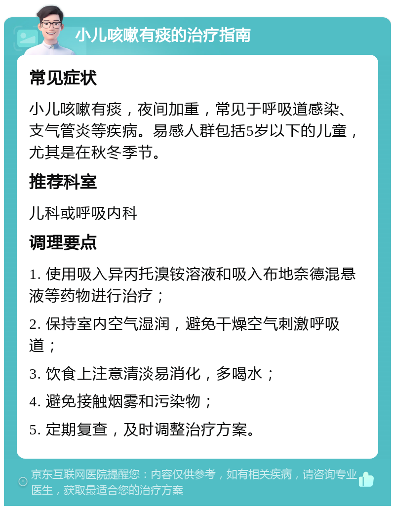 小儿咳嗽有痰的治疗指南 常见症状 小儿咳嗽有痰，夜间加重，常见于呼吸道感染、支气管炎等疾病。易感人群包括5岁以下的儿童，尤其是在秋冬季节。 推荐科室 儿科或呼吸内科 调理要点 1. 使用吸入异丙托溴铵溶液和吸入布地奈德混悬液等药物进行治疗； 2. 保持室内空气湿润，避免干燥空气刺激呼吸道； 3. 饮食上注意清淡易消化，多喝水； 4. 避免接触烟雾和污染物； 5. 定期复查，及时调整治疗方案。