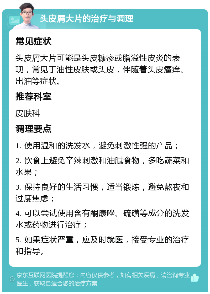 头皮屑大片的治疗与调理 常见症状 头皮屑大片可能是头皮糠疹或脂溢性皮炎的表现，常见于油性皮肤或头皮，伴随着头皮瘙痒、出油等症状。 推荐科室 皮肤科 调理要点 1. 使用温和的洗发水，避免刺激性强的产品； 2. 饮食上避免辛辣刺激和油腻食物，多吃蔬菜和水果； 3. 保持良好的生活习惯，适当锻炼，避免熬夜和过度焦虑； 4. 可以尝试使用含有酮康唑、硫磺等成分的洗发水或药物进行治疗； 5. 如果症状严重，应及时就医，接受专业的治疗和指导。