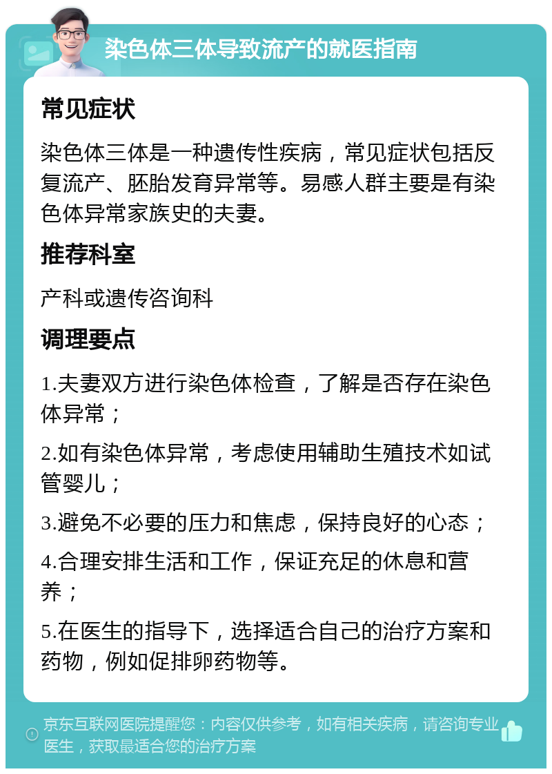 染色体三体导致流产的就医指南 常见症状 染色体三体是一种遗传性疾病，常见症状包括反复流产、胚胎发育异常等。易感人群主要是有染色体异常家族史的夫妻。 推荐科室 产科或遗传咨询科 调理要点 1.夫妻双方进行染色体检查，了解是否存在染色体异常； 2.如有染色体异常，考虑使用辅助生殖技术如试管婴儿； 3.避免不必要的压力和焦虑，保持良好的心态； 4.合理安排生活和工作，保证充足的休息和营养； 5.在医生的指导下，选择适合自己的治疗方案和药物，例如促排卵药物等。