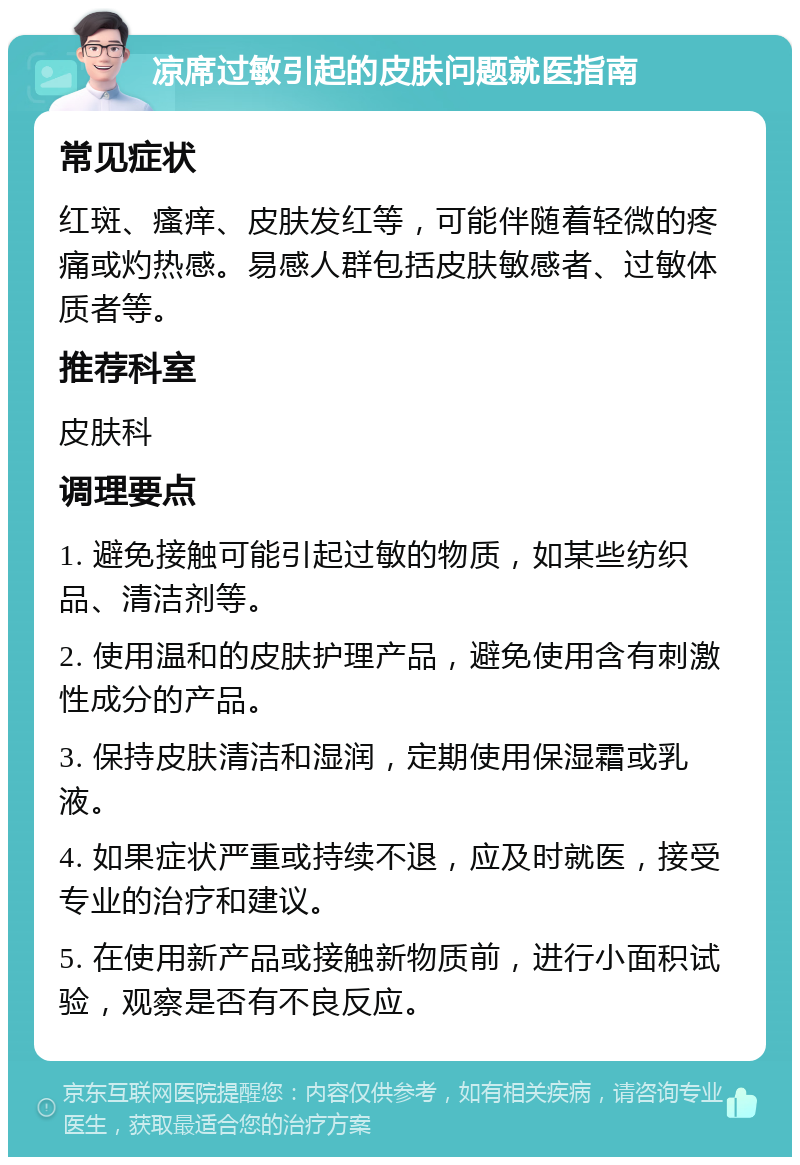 凉席过敏引起的皮肤问题就医指南 常见症状 红斑、瘙痒、皮肤发红等，可能伴随着轻微的疼痛或灼热感。易感人群包括皮肤敏感者、过敏体质者等。 推荐科室 皮肤科 调理要点 1. 避免接触可能引起过敏的物质，如某些纺织品、清洁剂等。 2. 使用温和的皮肤护理产品，避免使用含有刺激性成分的产品。 3. 保持皮肤清洁和湿润，定期使用保湿霜或乳液。 4. 如果症状严重或持续不退，应及时就医，接受专业的治疗和建议。 5. 在使用新产品或接触新物质前，进行小面积试验，观察是否有不良反应。