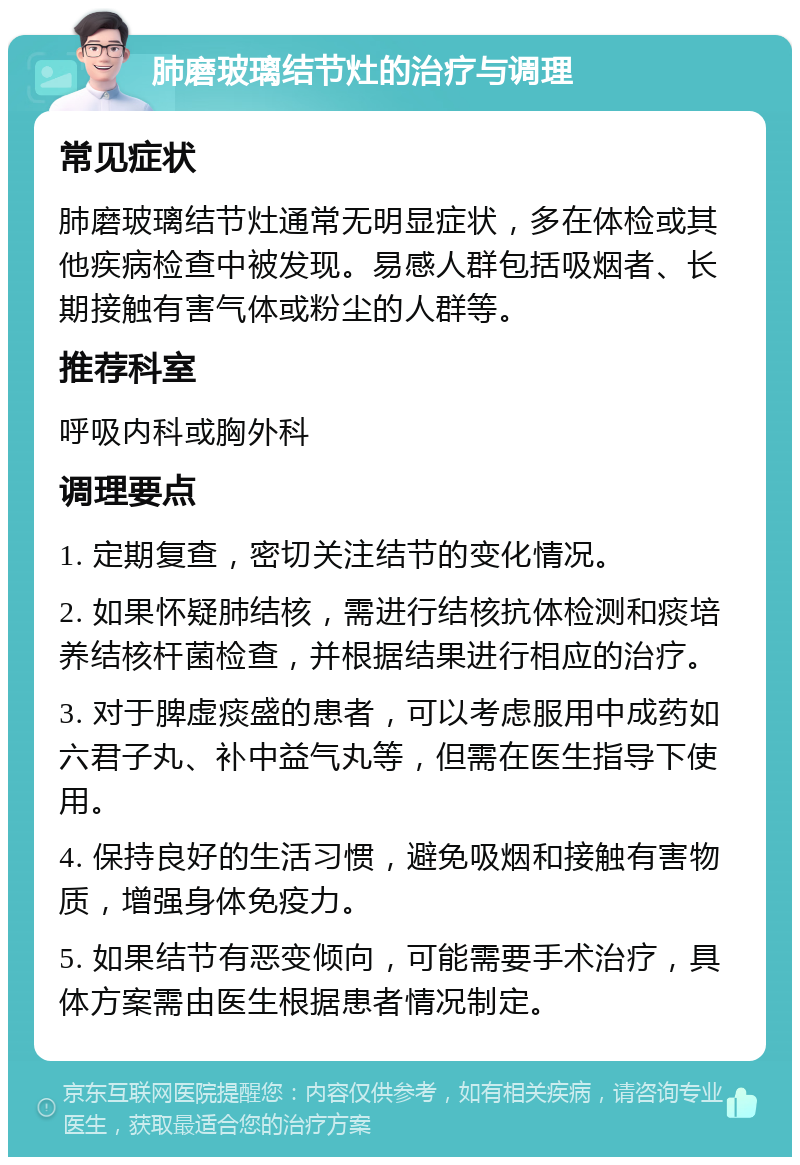 肺磨玻璃结节灶的治疗与调理 常见症状 肺磨玻璃结节灶通常无明显症状，多在体检或其他疾病检查中被发现。易感人群包括吸烟者、长期接触有害气体或粉尘的人群等。 推荐科室 呼吸内科或胸外科 调理要点 1. 定期复查，密切关注结节的变化情况。 2. 如果怀疑肺结核，需进行结核抗体检测和痰培养结核杆菌检查，并根据结果进行相应的治疗。 3. 对于脾虚痰盛的患者，可以考虑服用中成药如六君子丸、补中益气丸等，但需在医生指导下使用。 4. 保持良好的生活习惯，避免吸烟和接触有害物质，增强身体免疫力。 5. 如果结节有恶变倾向，可能需要手术治疗，具体方案需由医生根据患者情况制定。