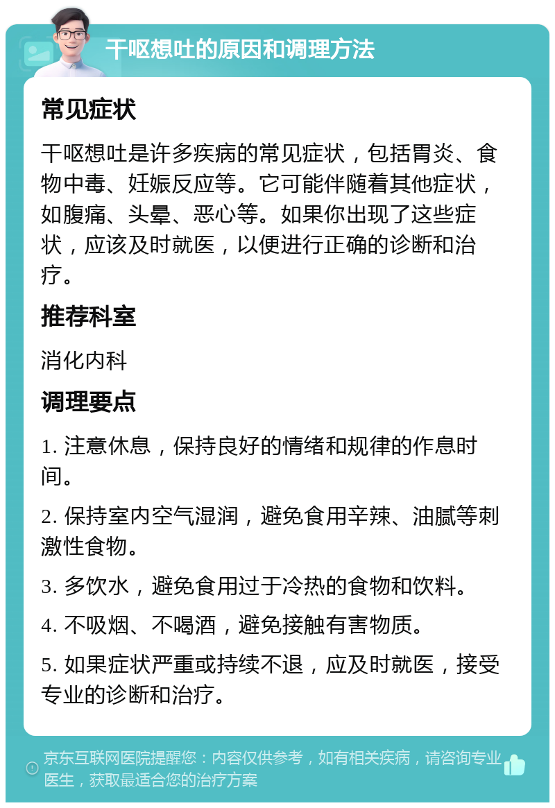 干呕想吐的原因和调理方法 常见症状 干呕想吐是许多疾病的常见症状，包括胃炎、食物中毒、妊娠反应等。它可能伴随着其他症状，如腹痛、头晕、恶心等。如果你出现了这些症状，应该及时就医，以便进行正确的诊断和治疗。 推荐科室 消化内科 调理要点 1. 注意休息，保持良好的情绪和规律的作息时间。 2. 保持室内空气湿润，避免食用辛辣、油腻等刺激性食物。 3. 多饮水，避免食用过于冷热的食物和饮料。 4. 不吸烟、不喝酒，避免接触有害物质。 5. 如果症状严重或持续不退，应及时就医，接受专业的诊断和治疗。