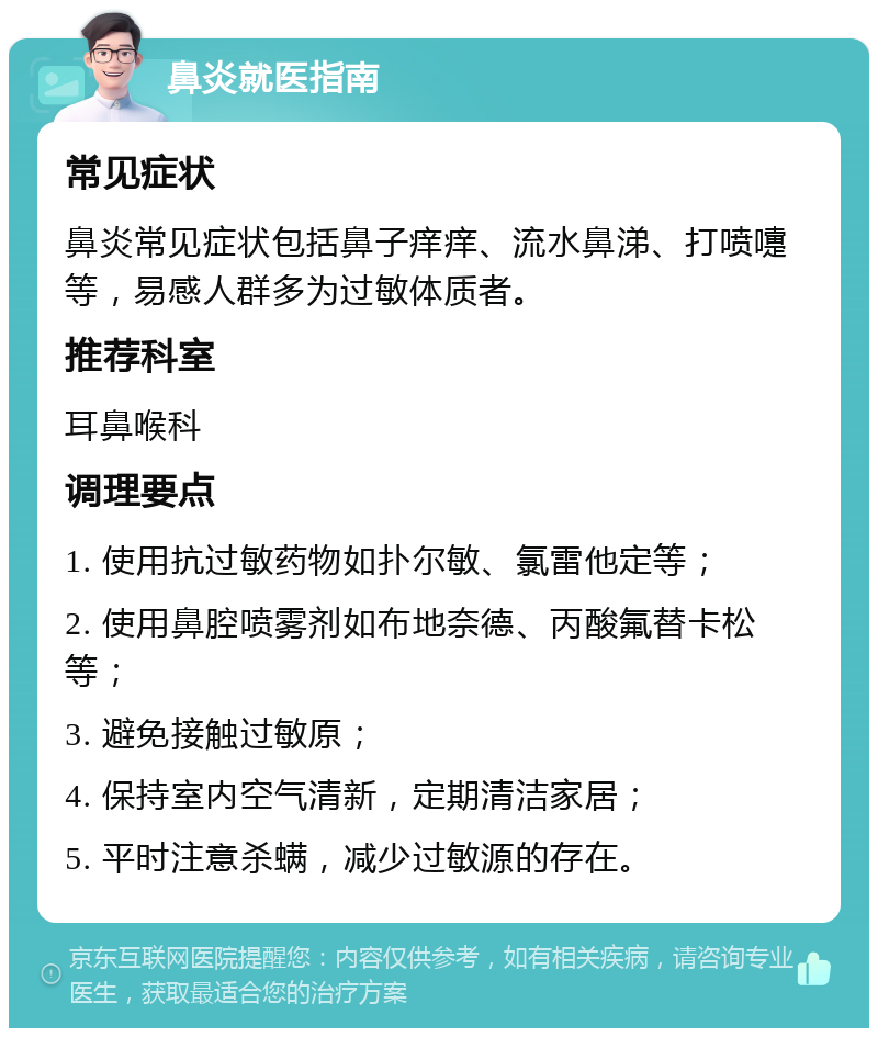 鼻炎就医指南 常见症状 鼻炎常见症状包括鼻子痒痒、流水鼻涕、打喷嚏等，易感人群多为过敏体质者。 推荐科室 耳鼻喉科 调理要点 1. 使用抗过敏药物如扑尔敏、氯雷他定等； 2. 使用鼻腔喷雾剂如布地奈德、丙酸氟替卡松等； 3. 避免接触过敏原； 4. 保持室内空气清新，定期清洁家居； 5. 平时注意杀螨，减少过敏源的存在。