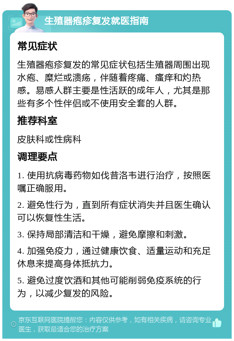 生殖器疱疹复发就医指南 常见症状 生殖器疱疹复发的常见症状包括生殖器周围出现水疱、糜烂或溃疡，伴随着疼痛、瘙痒和灼热感。易感人群主要是性活跃的成年人，尤其是那些有多个性伴侣或不使用安全套的人群。 推荐科室 皮肤科或性病科 调理要点 1. 使用抗病毒药物如伐昔洛韦进行治疗，按照医嘱正确服用。 2. 避免性行为，直到所有症状消失并且医生确认可以恢复性生活。 3. 保持局部清洁和干燥，避免摩擦和刺激。 4. 加强免疫力，通过健康饮食、适量运动和充足休息来提高身体抵抗力。 5. 避免过度饮酒和其他可能削弱免疫系统的行为，以减少复发的风险。