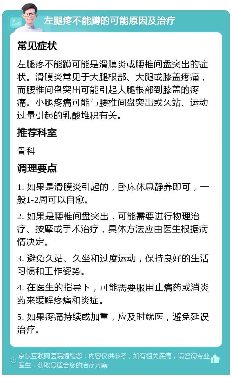 左腿疼不能蹲的可能原因及治疗 常见症状 左腿疼不能蹲可能是滑膜炎或腰椎间盘突出的症状。滑膜炎常见于大腿根部、大腿或膝盖疼痛，而腰椎间盘突出可能引起大腿根部到膝盖的疼痛。小腿疼痛可能与腰椎间盘突出或久站、运动过量引起的乳酸堆积有关。 推荐科室 骨科 调理要点 1. 如果是滑膜炎引起的，卧床休息静养即可，一般1-2周可以自愈。 2. 如果是腰椎间盘突出，可能需要进行物理治疗、按摩或手术治疗，具体方法应由医生根据病情决定。 3. 避免久站、久坐和过度运动，保持良好的生活习惯和工作姿势。 4. 在医生的指导下，可能需要服用止痛药或消炎药来缓解疼痛和炎症。 5. 如果疼痛持续或加重，应及时就医，避免延误治疗。