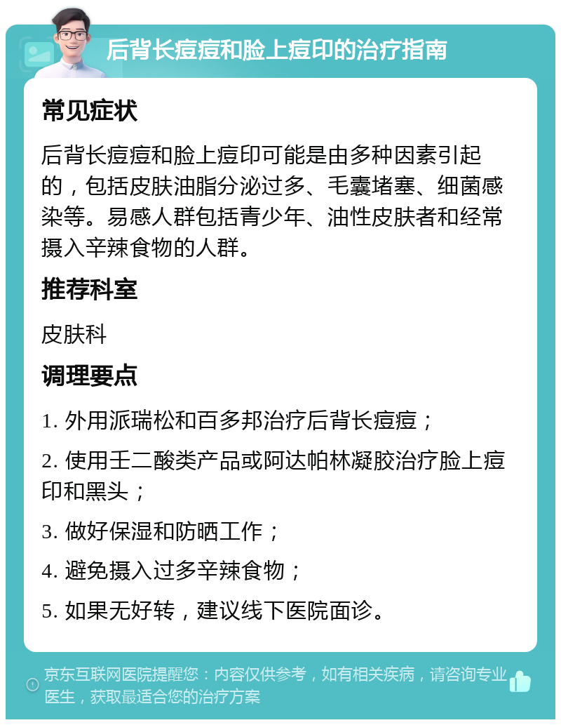 后背长痘痘和脸上痘印的治疗指南 常见症状 后背长痘痘和脸上痘印可能是由多种因素引起的，包括皮肤油脂分泌过多、毛囊堵塞、细菌感染等。易感人群包括青少年、油性皮肤者和经常摄入辛辣食物的人群。 推荐科室 皮肤科 调理要点 1. 外用派瑞松和百多邦治疗后背长痘痘； 2. 使用壬二酸类产品或阿达帕林凝胶治疗脸上痘印和黑头； 3. 做好保湿和防晒工作； 4. 避免摄入过多辛辣食物； 5. 如果无好转，建议线下医院面诊。