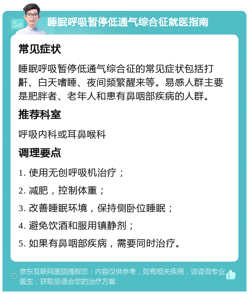 睡眠呼吸暂停低通气综合征就医指南 常见症状 睡眠呼吸暂停低通气综合征的常见症状包括打鼾、白天嗜睡、夜间频繁醒来等。易感人群主要是肥胖者、老年人和患有鼻咽部疾病的人群。 推荐科室 呼吸内科或耳鼻喉科 调理要点 1. 使用无创呼吸机治疗； 2. 减肥，控制体重； 3. 改善睡眠环境，保持侧卧位睡眠； 4. 避免饮酒和服用镇静剂； 5. 如果有鼻咽部疾病，需要同时治疗。