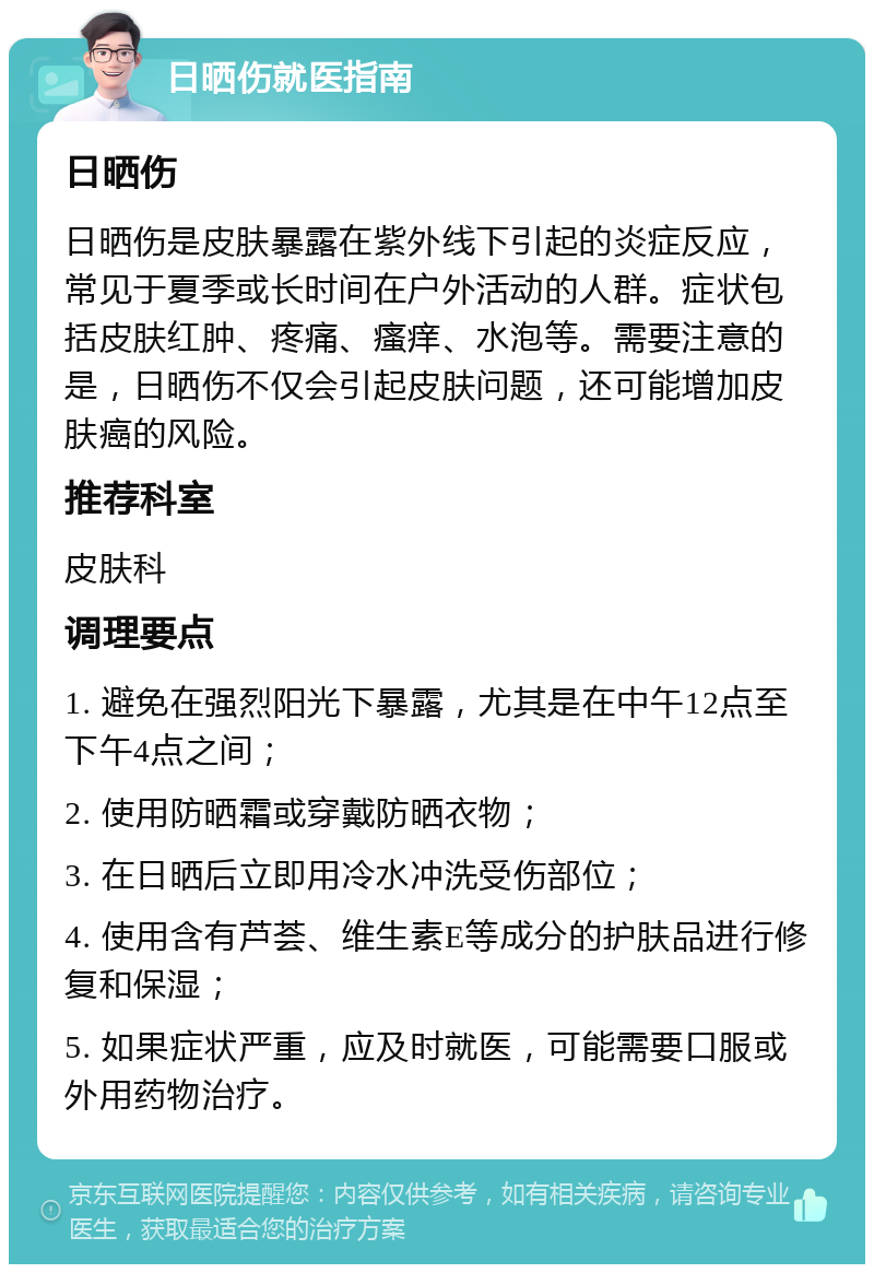 日晒伤就医指南 日晒伤 日晒伤是皮肤暴露在紫外线下引起的炎症反应，常见于夏季或长时间在户外活动的人群。症状包括皮肤红肿、疼痛、瘙痒、水泡等。需要注意的是，日晒伤不仅会引起皮肤问题，还可能增加皮肤癌的风险。 推荐科室 皮肤科 调理要点 1. 避免在强烈阳光下暴露，尤其是在中午12点至下午4点之间； 2. 使用防晒霜或穿戴防晒衣物； 3. 在日晒后立即用冷水冲洗受伤部位； 4. 使用含有芦荟、维生素E等成分的护肤品进行修复和保湿； 5. 如果症状严重，应及时就医，可能需要口服或外用药物治疗。