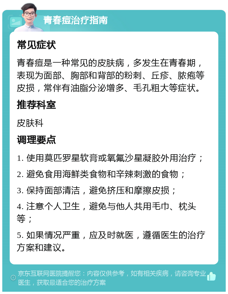 青春痘治疗指南 常见症状 青春痘是一种常见的皮肤病，多发生在青春期，表现为面部、胸部和背部的粉刺、丘疹、脓疱等皮损，常伴有油脂分泌增多、毛孔粗大等症状。 推荐科室 皮肤科 调理要点 1. 使用莫匹罗星软膏或氧氟沙星凝胶外用治疗； 2. 避免食用海鲜类食物和辛辣刺激的食物； 3. 保持面部清洁，避免挤压和摩擦皮损； 4. 注意个人卫生，避免与他人共用毛巾、枕头等； 5. 如果情况严重，应及时就医，遵循医生的治疗方案和建议。