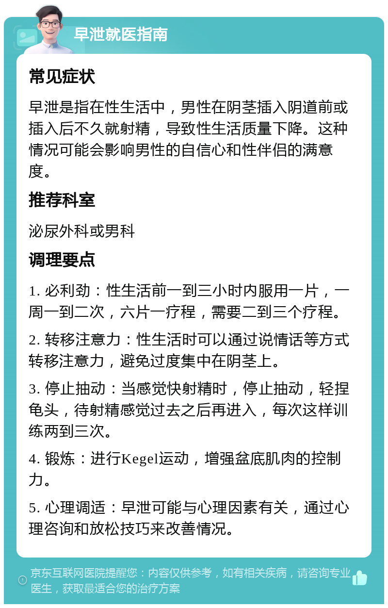 早泄就医指南 常见症状 早泄是指在性生活中，男性在阴茎插入阴道前或插入后不久就射精，导致性生活质量下降。这种情况可能会影响男性的自信心和性伴侣的满意度。 推荐科室 泌尿外科或男科 调理要点 1. 必利劲：性生活前一到三小时内服用一片，一周一到二次，六片一疗程，需要二到三个疗程。 2. 转移注意力：性生活时可以通过说情话等方式转移注意力，避免过度集中在阴茎上。 3. 停止抽动：当感觉快射精时，停止抽动，轻捏龟头，待射精感觉过去之后再进入，每次这样训练两到三次。 4. 锻炼：进行Kegel运动，增强盆底肌肉的控制力。 5. 心理调适：早泄可能与心理因素有关，通过心理咨询和放松技巧来改善情况。