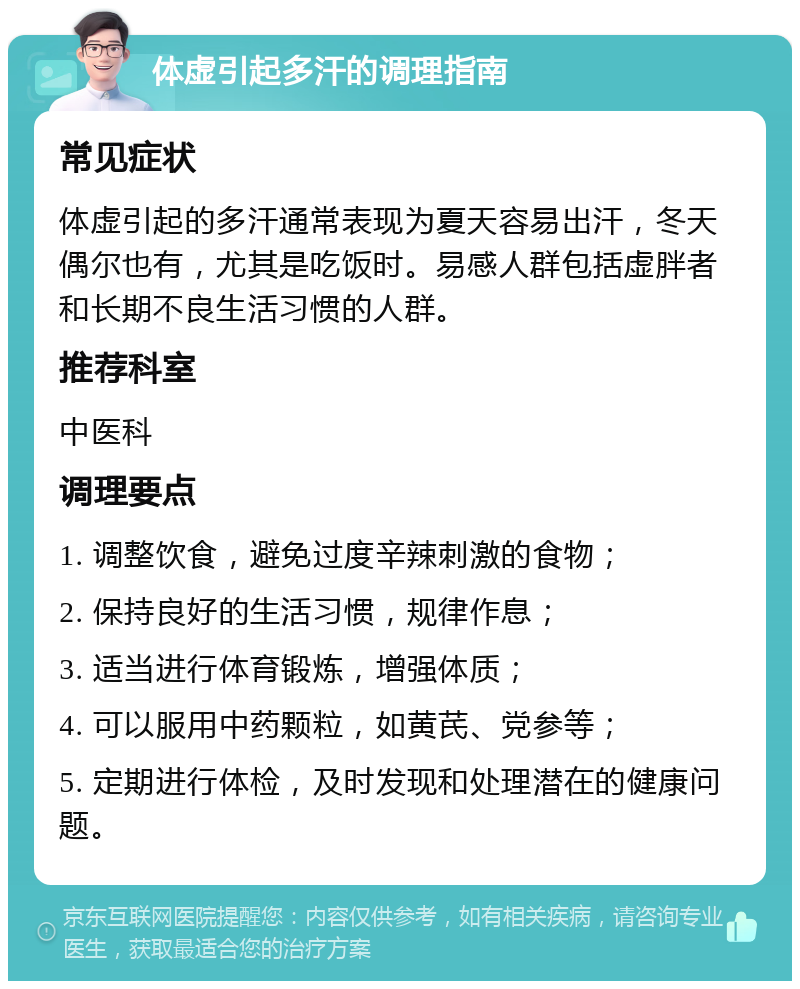 体虚引起多汗的调理指南 常见症状 体虚引起的多汗通常表现为夏天容易出汗，冬天偶尔也有，尤其是吃饭时。易感人群包括虚胖者和长期不良生活习惯的人群。 推荐科室 中医科 调理要点 1. 调整饮食，避免过度辛辣刺激的食物； 2. 保持良好的生活习惯，规律作息； 3. 适当进行体育锻炼，增强体质； 4. 可以服用中药颗粒，如黄芪、党参等； 5. 定期进行体检，及时发现和处理潜在的健康问题。