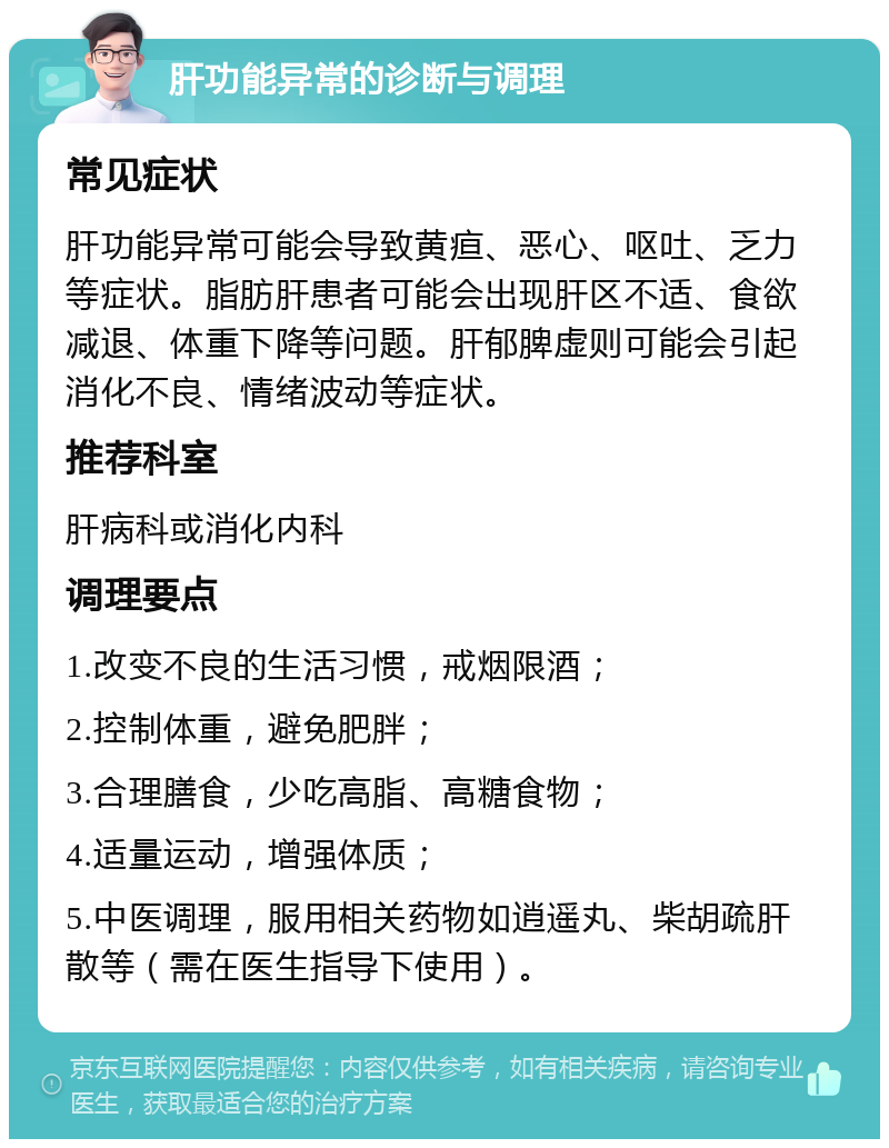 肝功能异常的诊断与调理 常见症状 肝功能异常可能会导致黄疸、恶心、呕吐、乏力等症状。脂肪肝患者可能会出现肝区不适、食欲减退、体重下降等问题。肝郁脾虚则可能会引起消化不良、情绪波动等症状。 推荐科室 肝病科或消化内科 调理要点 1.改变不良的生活习惯，戒烟限酒； 2.控制体重，避免肥胖； 3.合理膳食，少吃高脂、高糖食物； 4.适量运动，增强体质； 5.中医调理，服用相关药物如逍遥丸、柴胡疏肝散等（需在医生指导下使用）。